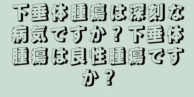 下垂体腫瘍は深刻な病気ですか？下垂体腫瘍は良性腫瘍ですか？