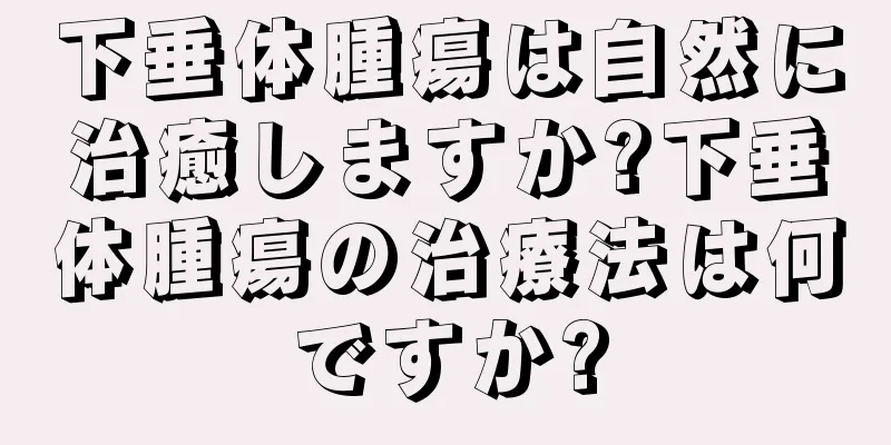 下垂体腫瘍は自然に治癒しますか?下垂体腫瘍の治療法は何ですか?