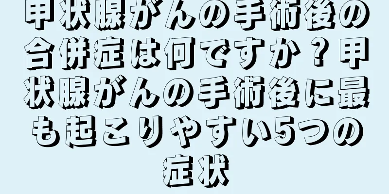 甲状腺がんの手術後の合併症は何ですか？甲状腺がんの手術後に最も起こりやすい5つの症状