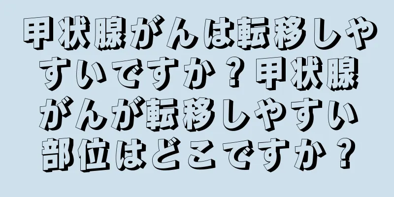 甲状腺がんは転移しやすいですか？甲状腺がんが転移しやすい部位はどこですか？