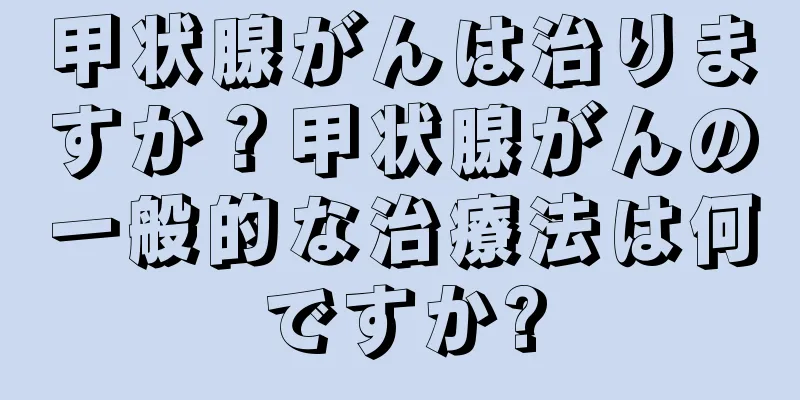 甲状腺がんは治りますか？甲状腺がんの一般的な治療法は何ですか?
