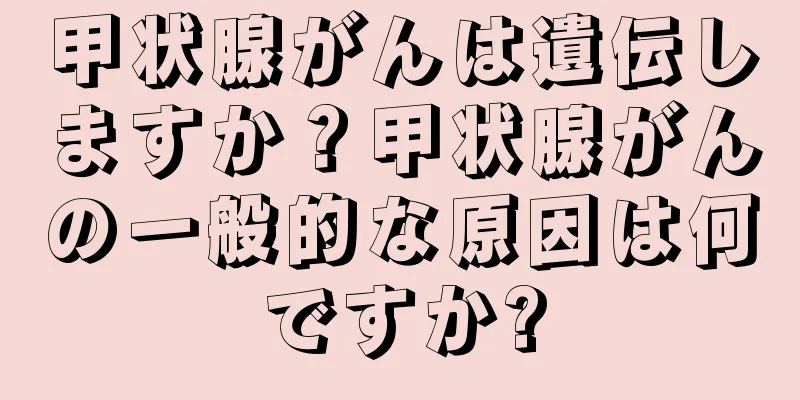 甲状腺がんは遺伝しますか？甲状腺がんの一般的な原因は何ですか?