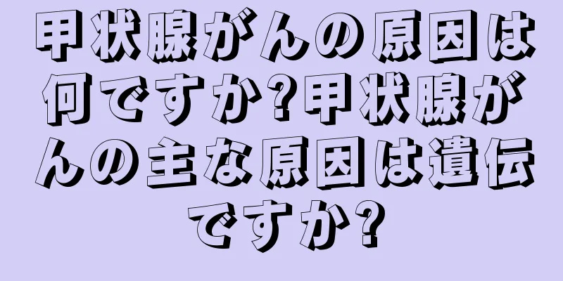 甲状腺がんの原因は何ですか?甲状腺がんの主な原因は遺伝ですか?