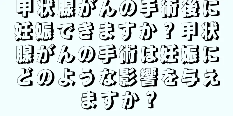 甲状腺がんの手術後に妊娠できますか？甲状腺がんの手術は妊娠にどのような影響を与えますか？