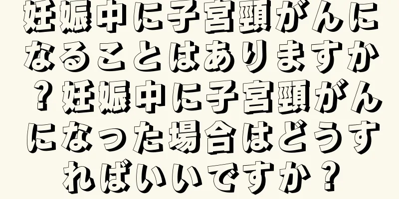 妊娠中に子宮頸がんになることはありますか？妊娠中に子宮頸がんになった場合はどうすればいいですか？