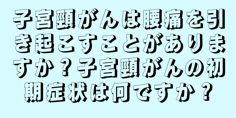 子宮頸がんは腰痛を引き起こすことがありますか？子宮頸がんの初期症状は何ですか？