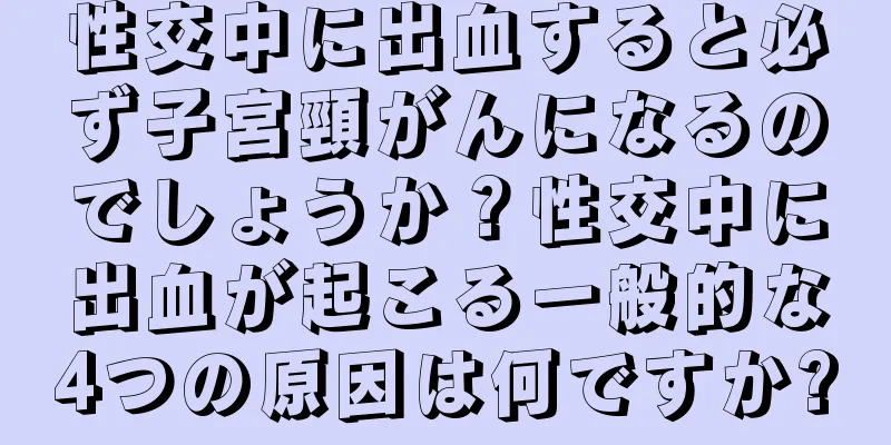 性交中に出血すると必ず子宮頸がんになるのでしょうか？性交中に出血が起こる一般的な4つの原因は何ですか?
