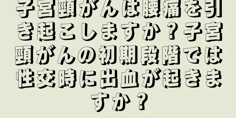 子宮頸がんは腰痛を引き起こしますか？子宮頸がんの初期段階では性交時に出血が起きますか？