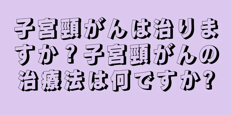 子宮頸がんは治りますか？子宮頸がんの治療法は何ですか?