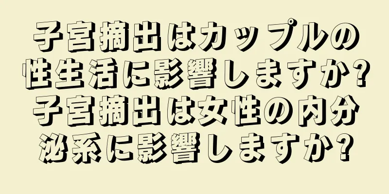 子宮摘出はカップルの性生活に影響しますか?子宮摘出は女性の内分泌系に影響しますか?