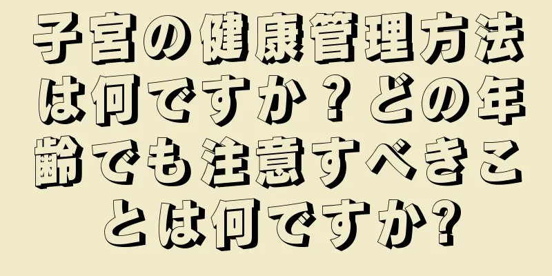 子宮の健康管理方法は何ですか？どの年齢でも注意すべきことは何ですか?