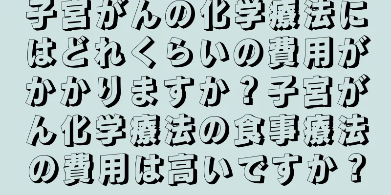 子宮がんの化学療法にはどれくらいの費用がかかりますか？子宮がん化学療法の食事療法の費用は高いですか？