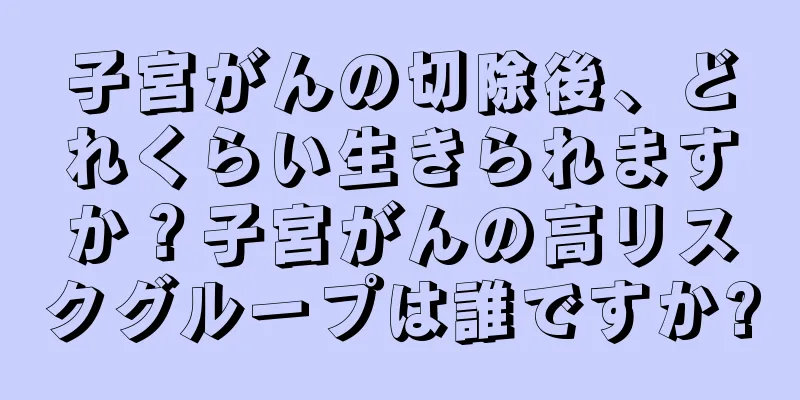 子宮がんの切除後、どれくらい生きられますか？子宮がんの高リスクグループは誰ですか?