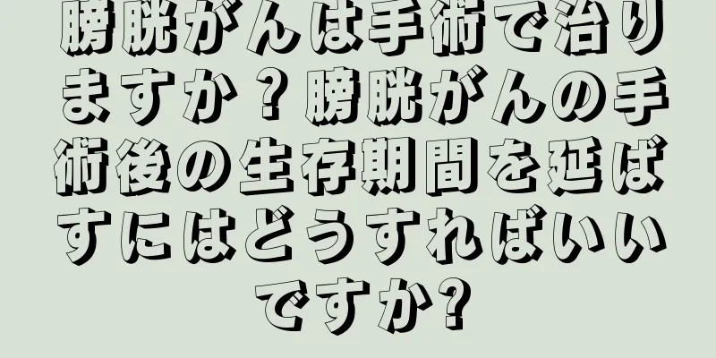膀胱がんは手術で治りますか？膀胱がんの手術後の生存期間を延ばすにはどうすればいいですか?