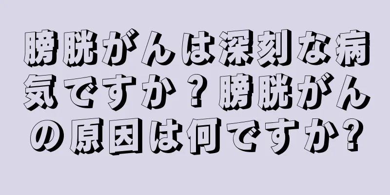 膀胱がんは深刻な病気ですか？膀胱がんの原因は何ですか?