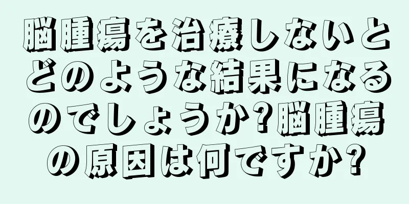 脳腫瘍を治療しないとどのような結果になるのでしょうか?脳腫瘍の原因は何ですか?