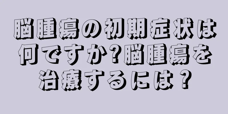 脳腫瘍の初期症状は何ですか?脳腫瘍を治療するには？