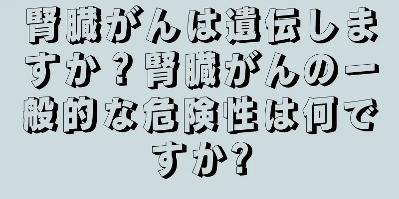 腎臓がんは遺伝しますか？腎臓がんの一般的な危険性は何ですか?