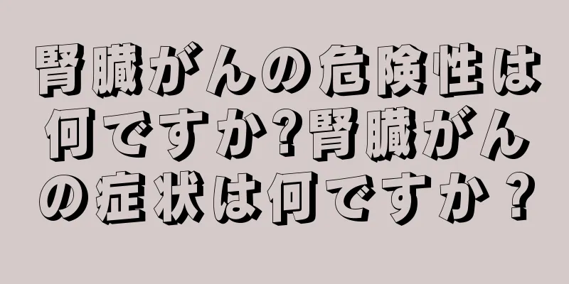 腎臓がんの危険性は何ですか?腎臓がんの症状は何ですか？