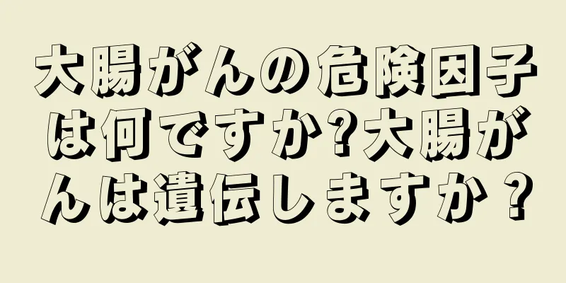 大腸がんの危険因子は何ですか?大腸がんは遺伝しますか？
