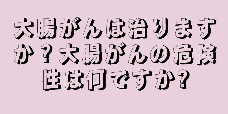 大腸がんは治りますか？大腸がんの危険性は何ですか?
