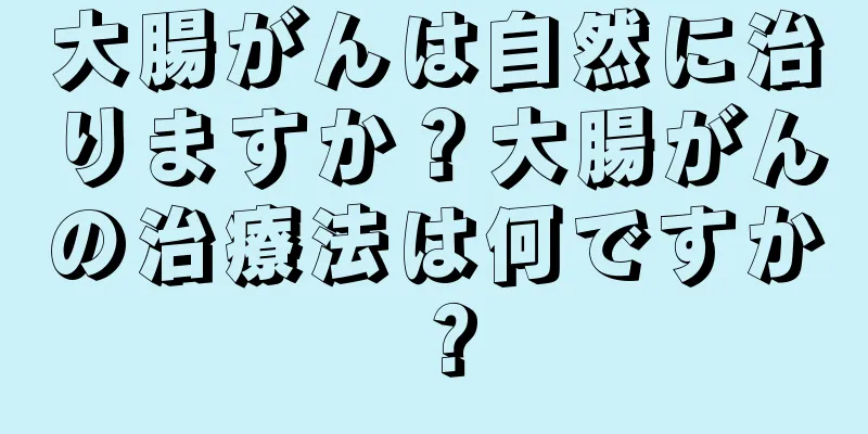 大腸がんは自然に治りますか？大腸がんの治療法は何ですか？