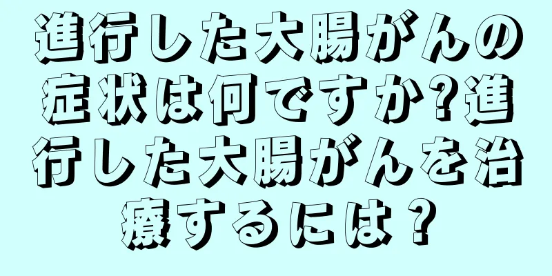進行した大腸がんの症状は何ですか?進行した大腸がんを治療するには？