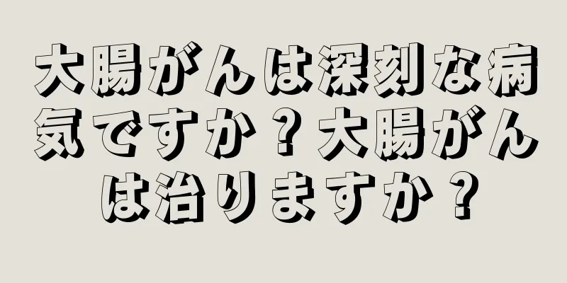 大腸がんは深刻な病気ですか？大腸がんは治りますか？