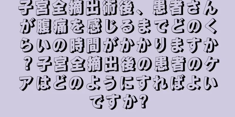 子宮全摘出術後、患者さんが腹痛を感じるまでどのくらいの時間がかかりますか？子宮全摘出後の患者のケアはどのようにすればよいですか?