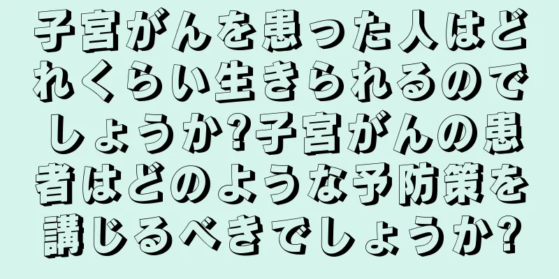 子宮がんを患った人はどれくらい生きられるのでしょうか?子宮がんの患者はどのような予防策を講じるべきでしょうか?