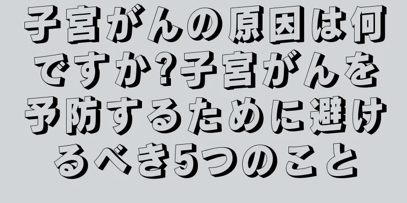子宮がんの原因は何ですか?子宮がんを予防するために避けるべき5つのこと