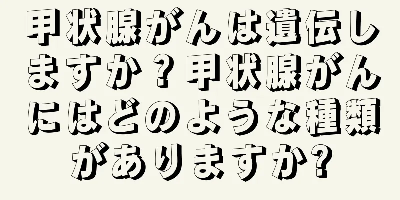 甲状腺がんは遺伝しますか？甲状腺がんにはどのような種類がありますか?