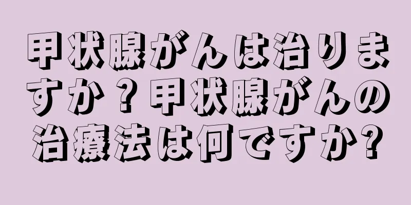 甲状腺がんは治りますか？甲状腺がんの治療法は何ですか?