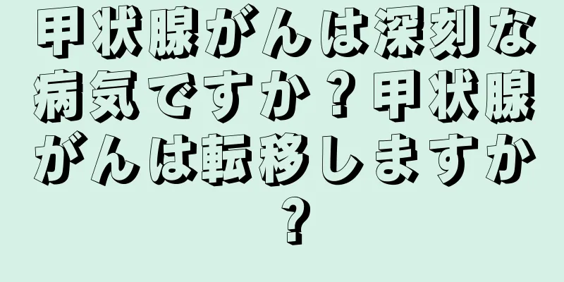 甲状腺がんは深刻な病気ですか？甲状腺がんは転移しますか？