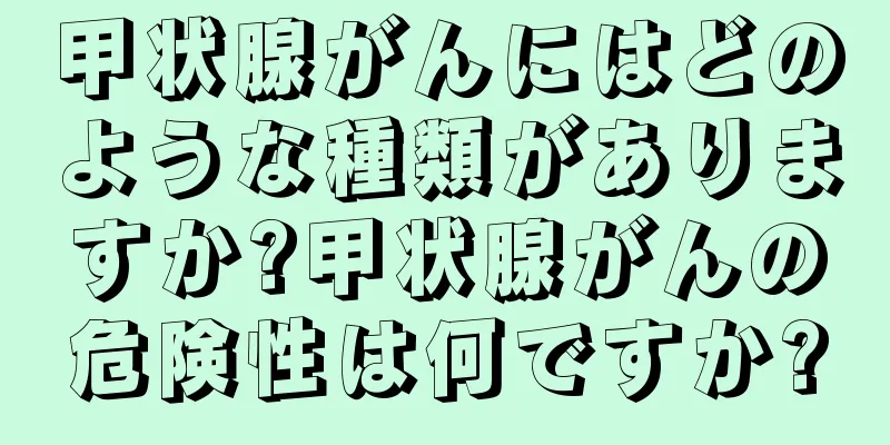 甲状腺がんにはどのような種類がありますか?甲状腺がんの危険性は何ですか?