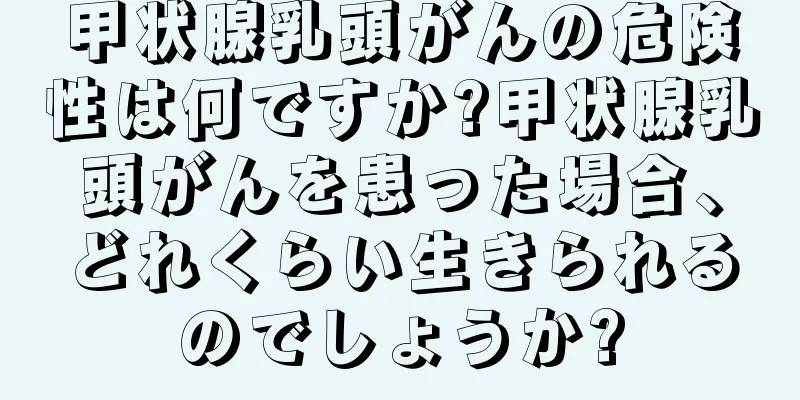 甲状腺乳頭がんの危険性は何ですか?甲状腺乳頭がんを患った場合、どれくらい生きられるのでしょうか?