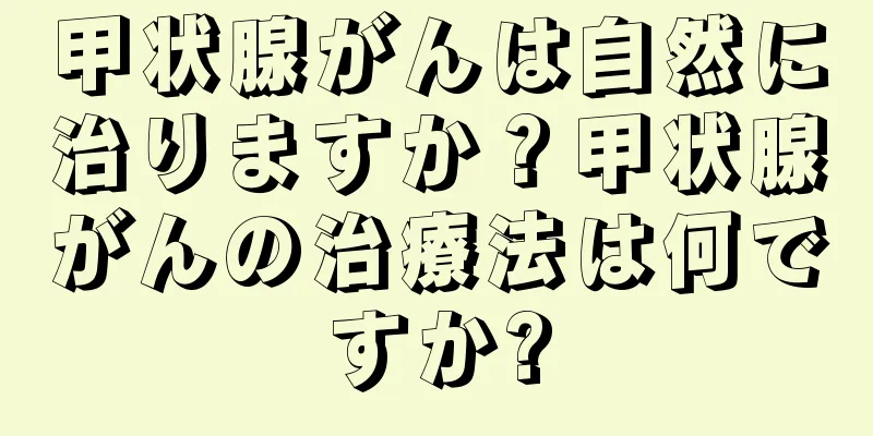 甲状腺がんは自然に治りますか？甲状腺がんの治療法は何ですか?