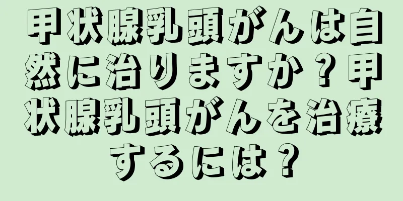 甲状腺乳頭がんは自然に治りますか？甲状腺乳頭がんを治療するには？