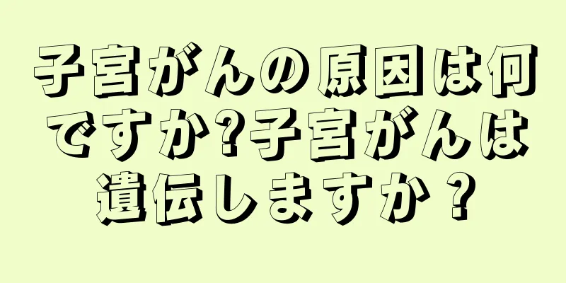 子宮がんの原因は何ですか?子宮がんは遺伝しますか？