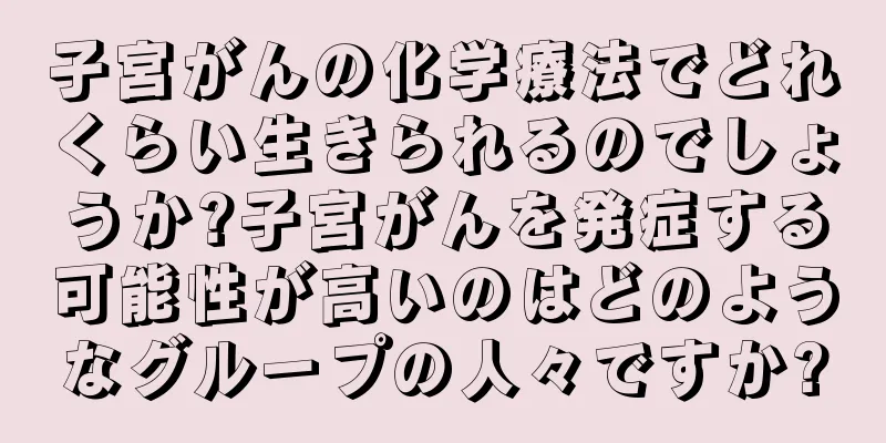 子宮がんの化学療法でどれくらい生きられるのでしょうか?子宮がんを発症する可能性が高いのはどのようなグループの人々ですか?