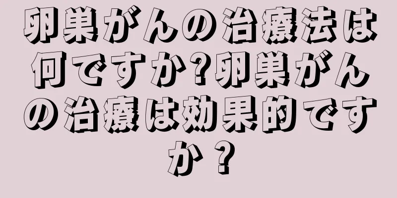 卵巣がんの治療法は何ですか?卵巣がんの治療は効果的ですか？