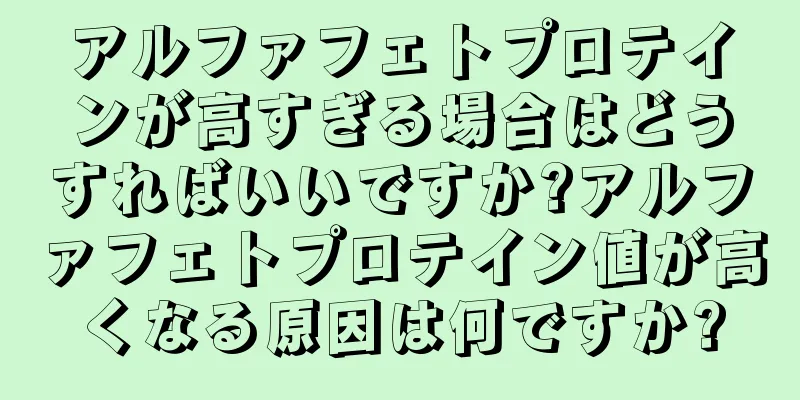 アルファフェトプロテインが高すぎる場合はどうすればいいですか?アルファフェトプロテイン値が高くなる原因は何ですか?