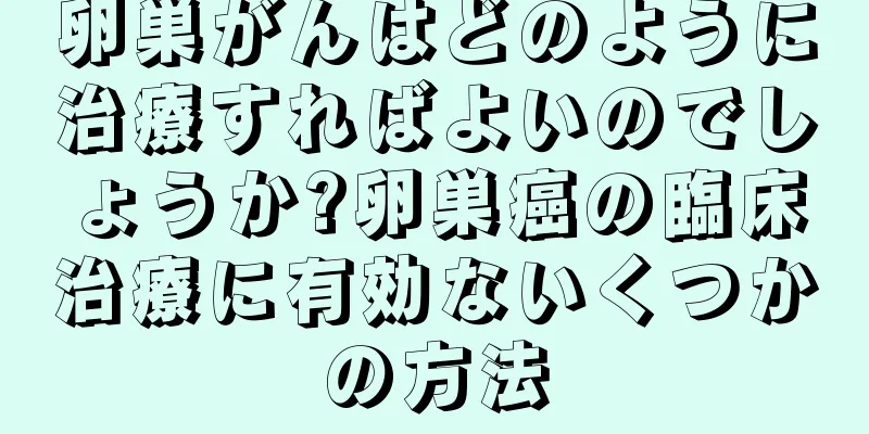 卵巣がんはどのように治療すればよいのでしょうか?卵巣癌の臨床治療に有効ないくつかの方法