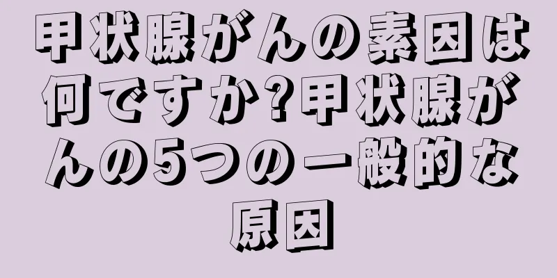 甲状腺がんの素因は何ですか?甲状腺がんの5つの一般的な原因