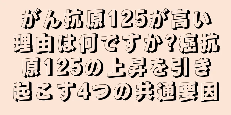 がん抗原125が高い理由は何ですか?癌抗原125の上昇を引き起こす4つの共通要因