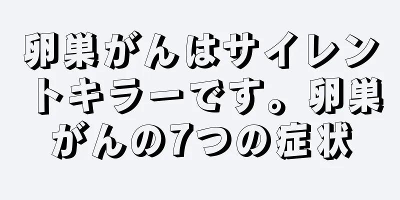 卵巣がんはサイレントキラーです。卵巣がんの7つの症状
