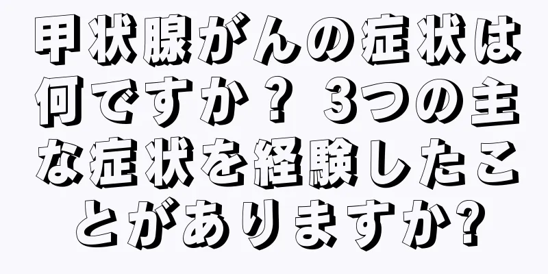 甲状腺がんの症状は何ですか？ 3つの主な症状を経験したことがありますか?