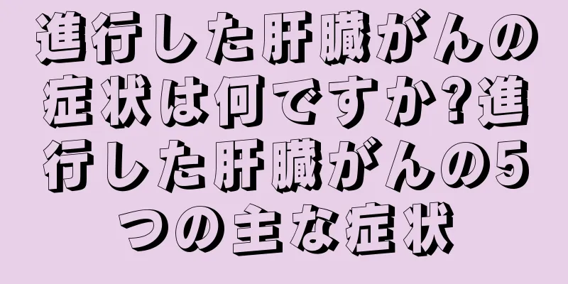 進行した肝臓がんの症状は何ですか?進行した肝臓がんの5つの主な症状