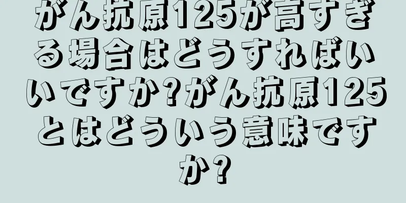 がん抗原125が高すぎる場合はどうすればいいですか?がん抗原125とはどういう意味ですか?