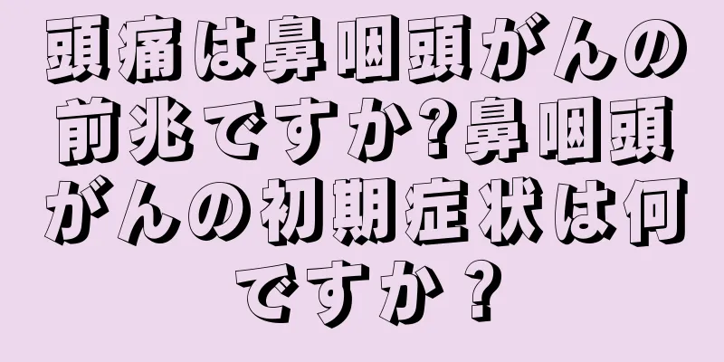 頭痛は鼻咽頭がんの前兆ですか?鼻咽頭がんの初期症状は何ですか？